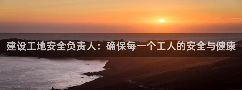 乐发平台注册地址怎么填：建设工地安全负责人：确保每一个工人的安全与健康
