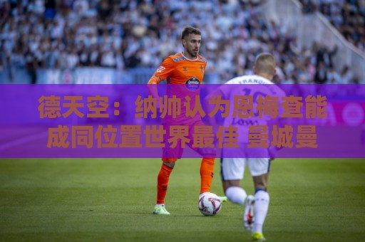 德天空：纳帅认为恩梅查能成同位置世界最佳 曼城曼联皇马均有意