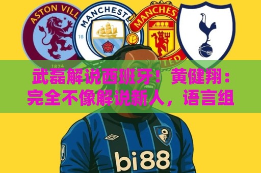 武磊解说西班牙！黄健翔：完全不像解说新人，语言组织和表达极好