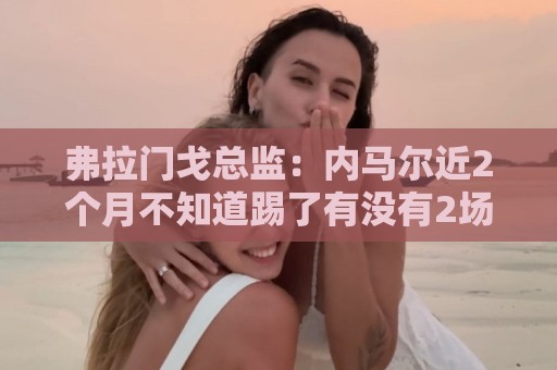 弗拉门戈总监：内马尔近2个月不知道踢了有没有2场，这都入选巴西