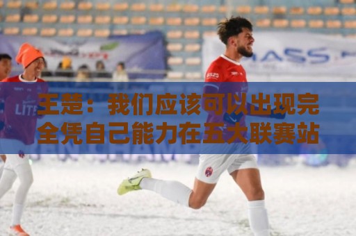 王楚：我们应该可以出现完全凭自己能力在五大联赛站住脚的球员