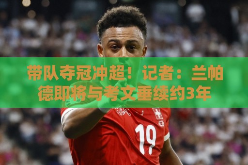 带队夺冠冲超！记者：兰帕德即将与考文垂续约3年