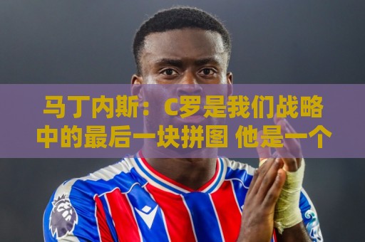 马丁内斯：C罗是我们战略中的最后一块拼图 他是一个绝佳榜样