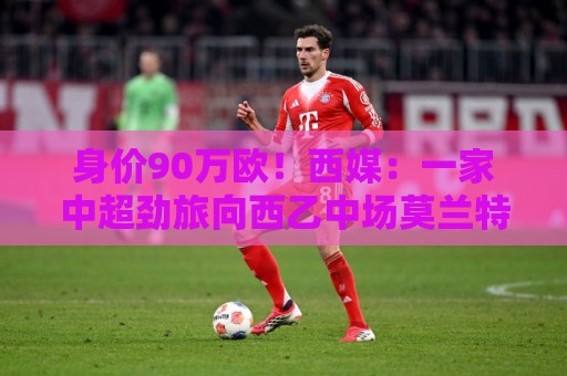 身价90万欧!西媒:一家中超劲旅向西乙中场莫兰特开出诱人报价 身价90万欧!西媒:一家中超劲旅向西乙中场莫兰特开出诱人报价