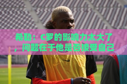 希勒:C罗的影响力太大了,问题在于他是否接受自己被换下 希勒:C罗的影响力太大了,问题在于他是否接受自己被换下