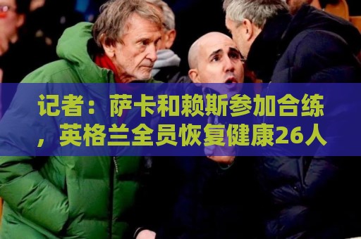 记者：萨卡和赖斯参加合练，英格兰全员恢复健康26人均可出战加纳