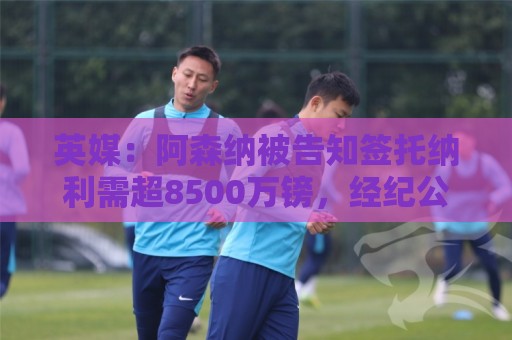 英媒：阿森纳被告知签托纳利需超8500万镑，经纪公司能抽10%佣金