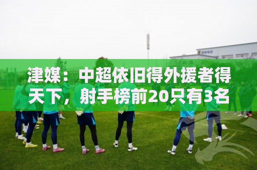津媒：中超依旧得外援者得天下，射手榜前20只有3名本土球员
