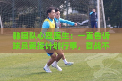 韩国队心理医生：一直告诉球员要按计划行事，首战不需要拼尽全力