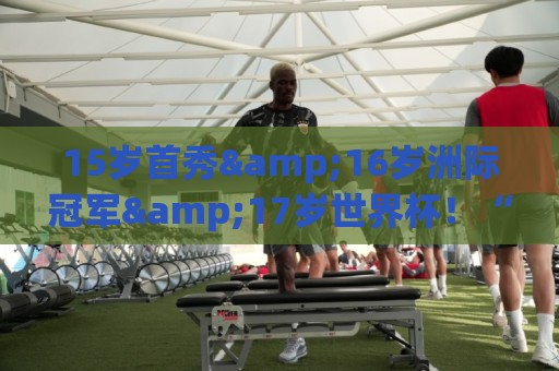15岁首秀&16岁洲际冠军&17岁世界杯！“墨西哥佩德里”有个儿皇梦