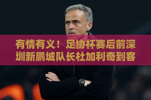 有情有义!足协杯赛后前深圳新鹏城队长杜加利奇到客队看台谢场 有情有义!足协杯赛后前深圳新鹏城队长杜加利奇到客队看台谢场