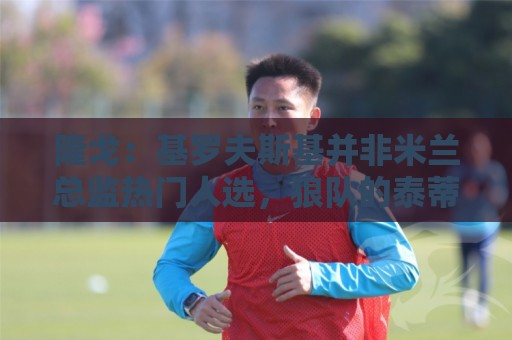 隆戈：基罗夫斯基并非米兰总监热门人选，狼队的泰蒂是候选人之一