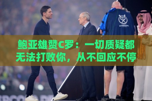 鲍亚雄赞C罗:一切质疑都无法打败你,从不回应不停用行动证明 鲍亚雄赞C罗:一切质疑都无法打败你,从不回应不停用行动证明