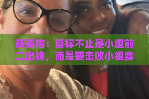 薛英佑:目标不止是小组前二出线,而是要击败小组赛的每个对手 薛英佑:目标不止是小组前二出线,而是要击败小组赛的每个对手