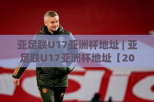 亚足联U17亚洲杯地址 | 亚足联U17亚洲杯地址【2026观赛场地】+ 举办城市全览与场馆交通指引⚽线上十大最稳进球站免费无延迟4K俱乐部中水入口