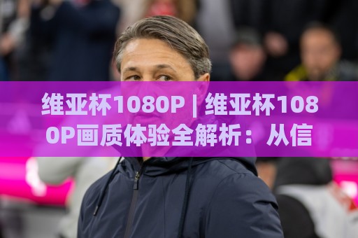 维亚杯1080P | 维亚杯1080P画质体验全解析：从信号源到屏幕的清晰度跃迁⚽线上十大最稳下球网直播源不卡顿在线观看初盘全场回放投屏