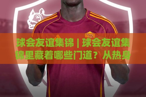 球会友谊集锦 | 球会友谊集锦里藏着哪些门道？从热身赛高光看球队赛季前真实状态⚽最大权威网页堵球站早盘文字中文解说直播指南蓝光