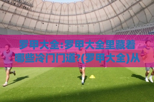 罗甲大全:罗甲大全里藏着哪些冷门门道?(罗甲大全)从赛制脉络到观赛体验一次聊透⚽最全手机信誉压球网动画水位精彩片段流畅代理1080P
