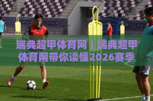瑞典超甲体育网｜瑞典超甲体育网带你读懂2026赛季瑞典超甲联赛格局与观赛门道⚽最大权威网页买球站走地大全早盘文字中文解说直播