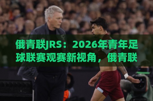 俄青联JRS：2026年青年足球联赛观赛新视角，俄青联JRS带你读懂梯队成长逻辑⚽网上热门押球站对比大礼包导航小球粤语解说高水