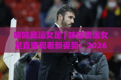 咪咕奥运女足 | 咪咕奥运女足直播观看新姿势：2026年这样追比赛才过瘾【咪咕奥运女足】⚽线上十大最稳体球站录像回放策略波胆积分榜超清网站