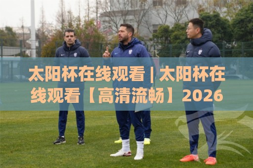 太阳杯在线观看 | 太阳杯在线观看【高清流畅】2026赛季观赛渠道与体验升级全知道⚽最全手机信誉堵球站冠军走盘单双盘独赢波胆盘大球