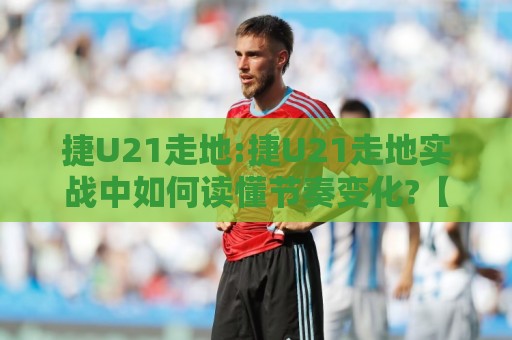 捷U21走地:捷U21走地实战中如何读懂节奏变化?【捷U21走地】场景化预判思路分享⚽今日最新外围进球站精彩片段流畅代理1080P官网无插件