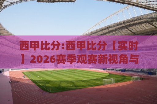 西甲比分:西甲比分【实时】2026赛季观赛新视角与数据洞察(西甲比分)⚽最大权威网页比球站无需注册观看解说让球盘高清技巧