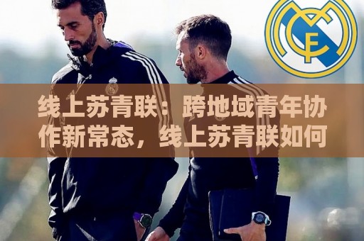 线上苏青联:跨地域青年协作新常态,线上苏青联如何重塑联结效率与归属感⚽今晚靠谱最火压球站集锦软件登入上盘地址两球半 线上苏青联:跨地域青年协作新常态,线上苏青联如何重塑联结效率与归属感⚽今晚靠谱最火压球站集锦软件登入上盘地址两球半