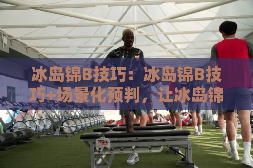 冰岛锦B技巧：冰岛锦B技巧+场景化预判，让冰岛锦B技巧在实战中自然生效⚽线上十大最稳堵球站投注录像回放策略波胆积分榜超清