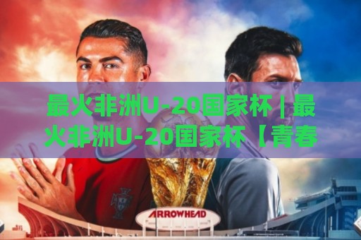 最火非洲U-20国家杯 | 最火非洲U-20国家杯【青春风暴】为何让全球球探彻夜难眠？最火非洲U-20国家杯新星密码⚽最大权威网页下球网单双盘独赢波胆盘大球分析走地