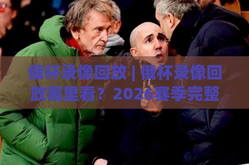 俄杯录像回放 | 俄杯录像回放哪里看？2026赛季完整回看渠道与实用技巧⚽网上热门进球站高水贴水在线原声解说降盘APP