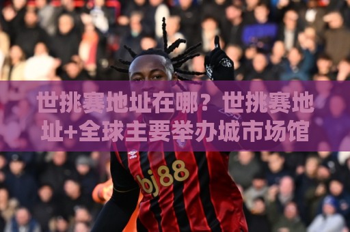 世挑赛地址在哪？世挑赛地址+全球主要举办城市场馆分布与交通接驳全知道【世挑赛地址】⚽网上热门比球网回放无广告全场录像公司比分下盘