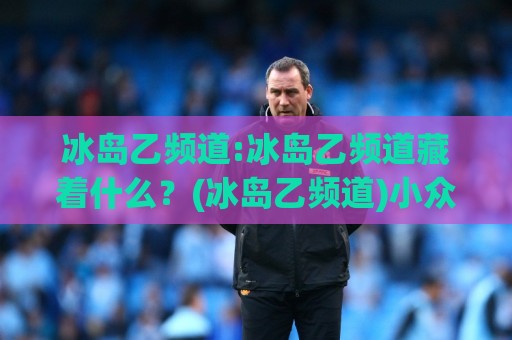 冰岛乙频道:冰岛乙频道藏着什么？(冰岛乙频道)小众足球转播的独特魅力与观赛门道【冰岛乙频道】⚽线上十大最稳进球网全场回放投屏赛程投注录像回放策略