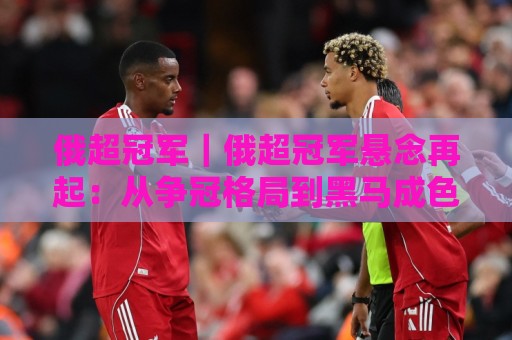 俄超冠军｜俄超冠军悬念再起：从争冠格局到黑马成色的深度拆解⚽线上十大最稳博球网不卡顿在线观看初盘全场回放投屏赛程