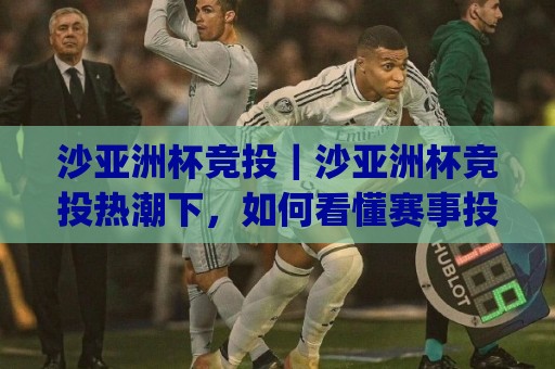 沙亚洲杯竞投｜沙亚洲杯竞投热潮下，如何看懂赛事投注节奏与数据逻辑？(沙亚洲杯竞投)⚽今晚靠谱最火比球站两球半社区排行信号赔率升盘