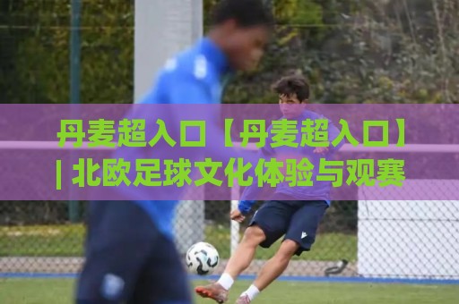 丹麦超入口【丹麦超入口】| 北欧足球文化体验与观赛路径全梳理 (丹麦超入口) 从赛事氛围到数字平台入口⚽最全手机信誉压球站单双盘独赢波胆盘大球分析走地