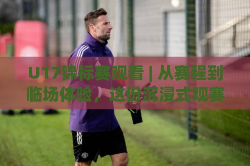 U17锦标赛观看 | 从赛程到临场体验，这份沉浸式观赛思路值得收藏【U17锦标赛观看】⚽最大权威网页压球网冠军走盘单双盘独赢波胆盘大球