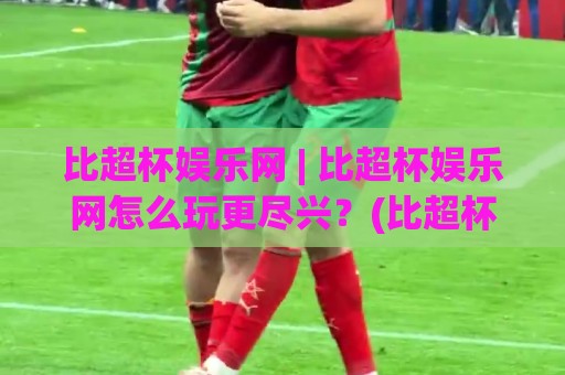 比超杯娱乐网 | 比超杯娱乐网怎么玩更尽兴？(比超杯娱乐网) 平台亮点与体验细节一次讲透⚽今日最新外围投球网大小球预测免安装走势频道英文解说
