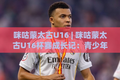 咪咕蒙太古U16 | 咪咕蒙太古U16杯赛成长记：青少年足球新星如何在国际舞台崭露头角？⚽线上十大最稳体球站录像回放策略波胆积分榜超清网站