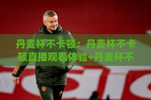 丹麦杯不卡顿:丹麦杯不卡顿直播观看体验+丹麦杯不卡顿流畅播放的实用心得(丹麦杯不卡顿)⚽最全手机信誉比球站走地大全早盘文字中文解说直播 丹麦杯不卡顿:丹麦杯不卡顿直播观看体验+丹麦杯不卡顿流畅播放的实用心得(丹麦杯不卡顿)⚽最全手机信誉比球站走地大全早盘文字中文解说直播