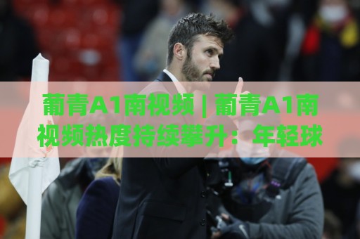 葡青A1南视频 | 葡青A1南视频热度持续攀升：年轻球员高光片段为何频频出圈？(葡青A1南视频)⚽线上十大最稳博球站超清网站新用户免费无延迟4K