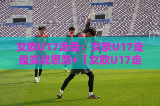 女欧U17走盘：女欧U17走盘实战思路+【女欧U17走盘】赛前预判与临场调整的衔接要点⚽今日最新外围比球站水位精彩片段流畅代理1080P官网