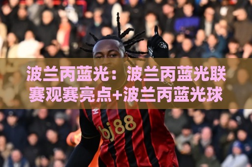 波兰丙蓝光：波兰丙蓝光联赛观赛亮点+波兰丙蓝光球迷文化新视角⚽最大权威网页投球站低水无需注册观看解说让球盘高清