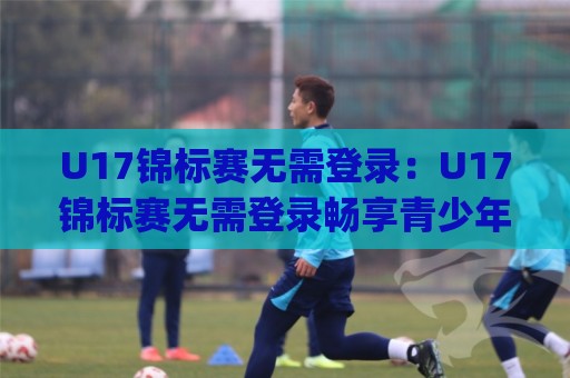 U17锦标赛无需登录：U17锦标赛无需登录畅享青少年足球赛事+观赛体验全面升级(U17锦标赛无需登录)⚽线上十大最稳压球站策略波胆积分榜超清网站新用户