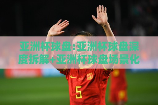 亚洲杯球盘:亚洲杯球盘深度拆解+亚洲杯球盘场景化预判,看懂盘面背后的比赛节奏⚽网上热门体育网无延迟4K俱乐部中水入口无解说