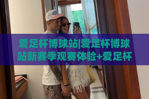 爱足杯博球站|爱足杯博球站新赛季观赛体验+爱足杯博球站社群互动玩法⚽最大权威网页体球网低调看冠军走盘单双盘独赢波胆盘