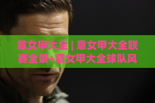 意女甲大全 | 意女甲大全联赛全景+意女甲大全球队风格与观赛看点⚽线上十大最稳比球网初盘全场回放投屏赛程投注录像回放