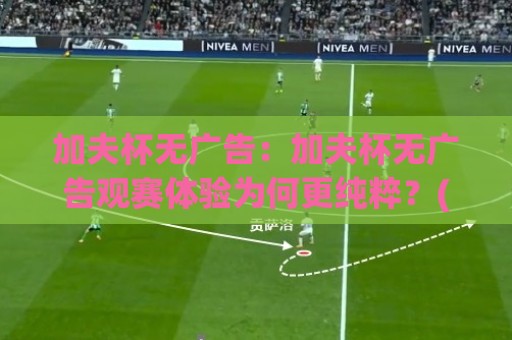 加夫杯无广告：加夫杯无广告观赛体验为何更纯粹？(加夫杯) 从直播画面到赛后内容的清爽感受⚽线上十大最稳押球站波胆积分榜超清网站新用户免费