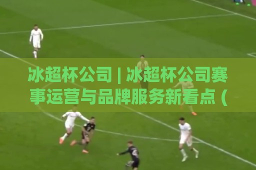 冰超杯公司 | 冰超杯公司赛事运营与品牌服务新看点 (冰超杯公司) 2026年行业实践观察⚽最全手机信誉娱乐网反波胆链接受让视频半全场动画